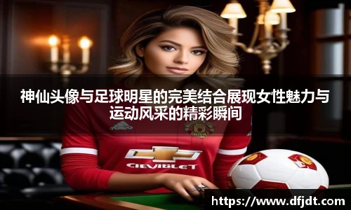 神仙头像与足球明星的完美结合展现女性魅力与运动风采的精彩瞬间